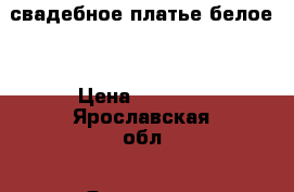 свадебное платье белое  › Цена ­ 6 000 - Ярославская обл., Ярославль г. Одежда, обувь и аксессуары » Женская одежда и обувь   . Ярославская обл.,Ярославль г.